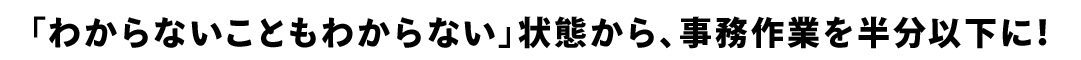 「わからないこともわからない」状態から、事務作業を半分以下に！