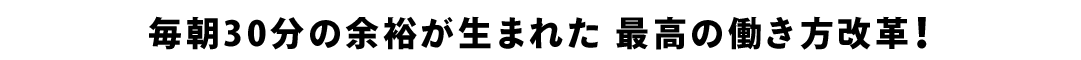 毎朝30分の余裕が生まれた 最高の働き方改革！