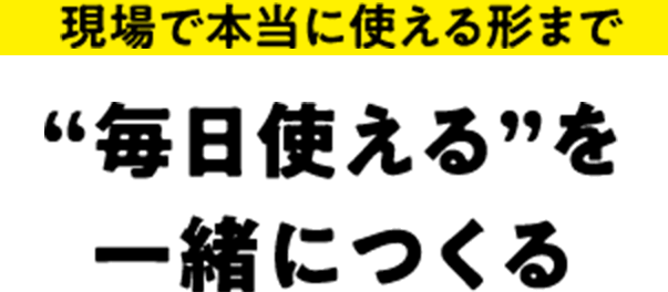 現場で本当に使える形まで ”毎日使える”を一緒につくる
